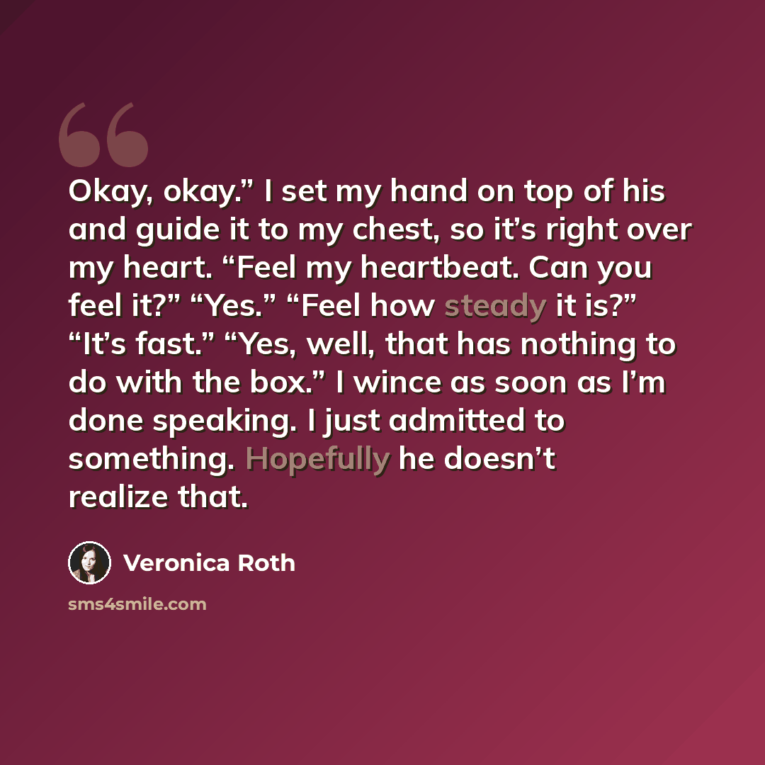 “Okay, okay.” I set my hand on top of his and guide it to my chest, so it’s right over my heart. “Feel my heartbeat. Can you feel it?” “Yes.” “Feel how steady it is?” “It’s fast.” “Yes, well, that has nothing to do with the box.” I wince as soon as I’m done speaking. I just admitted to something…” quote by Veronica Roth