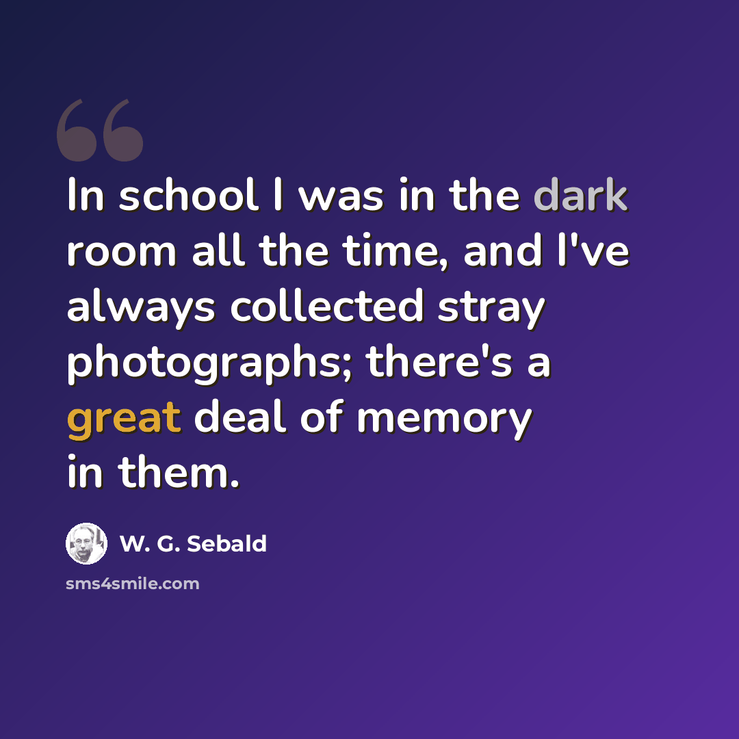 “In school I was in the dark room all the time, and I've always collected stray photographs; there's a great deal of memory in them.” quote by W. G. Sebald