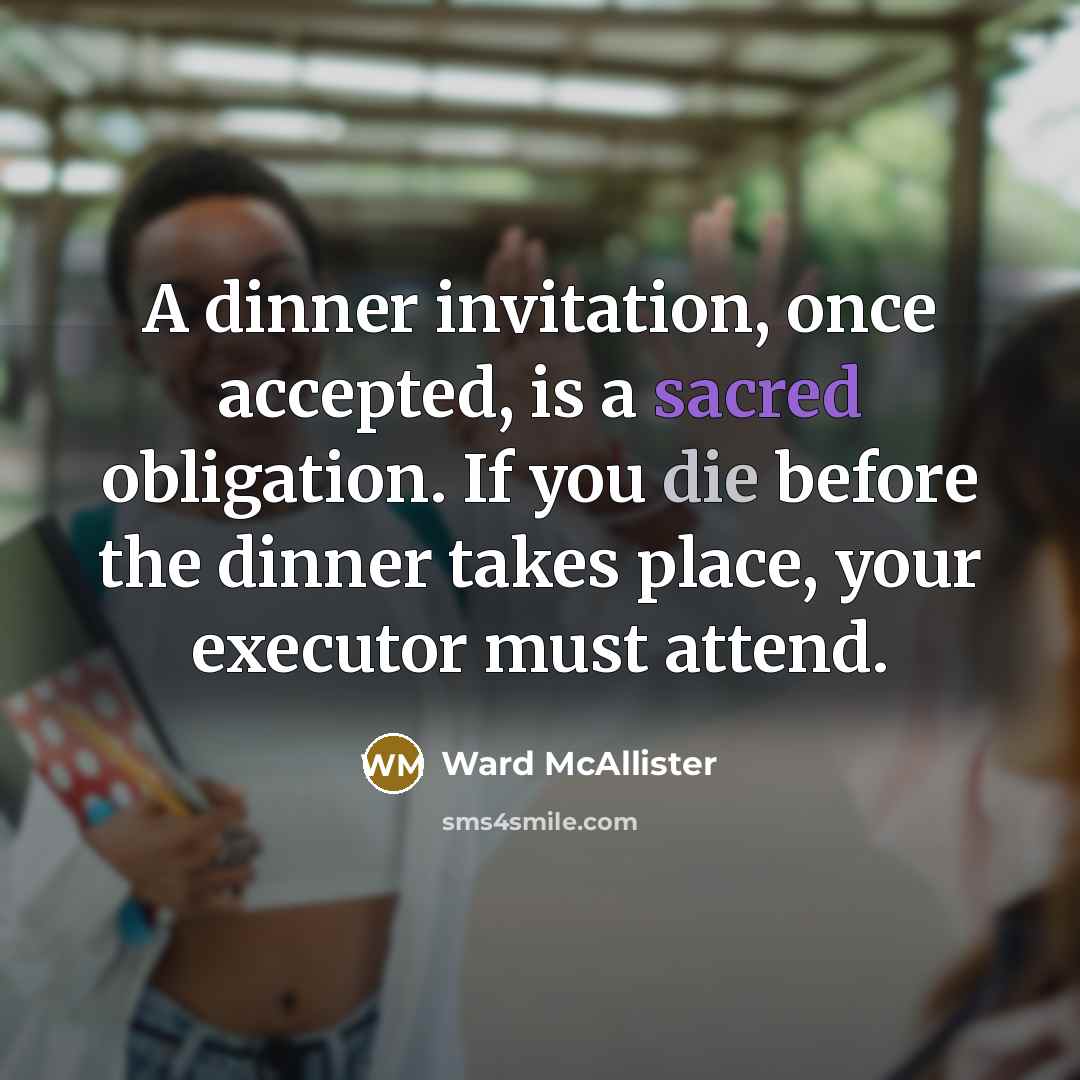 “A dinner invitation, once accepted, is a sacred obligation. If you die before the dinner takes place, your executor must attend.” quote by Ward McAllister