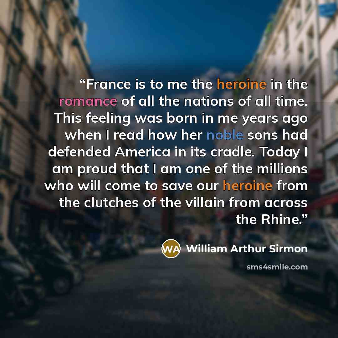 “France is to me the heroine in the romance of all the nations of all time. This feeling was born in me years ago when I read how her noble sons had defended America in its cradle. Today I am proud that I am one of the millions who will come to save our heroine from the clutches of the villain from…” quote by William Arthur Sirmon