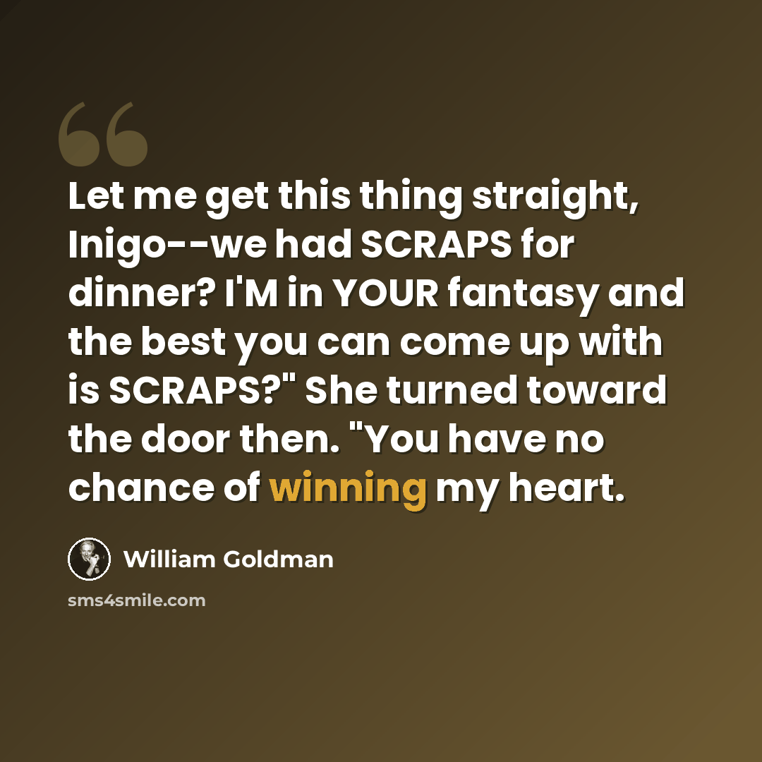 “Let me get this thing straight, Inigo--we had SCRAPS for dinner? I'M in YOUR fantasy and the best you can come up with is SCRAPS?" She turned toward the door then. "You have no chance of winning my heart.” quote by William Goldman