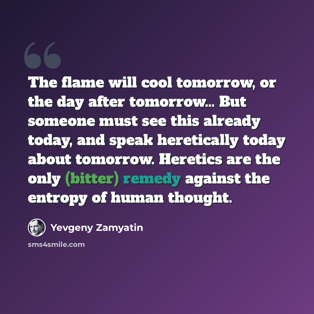 “The flame will cool tomorrow, or the day after tomorrow… But someone must see this already today, and speak heretically today about tomorrow. Heretics are the only (bitter) remedy against the entropy of human thought.” quote by Yevgeny Zamyatin