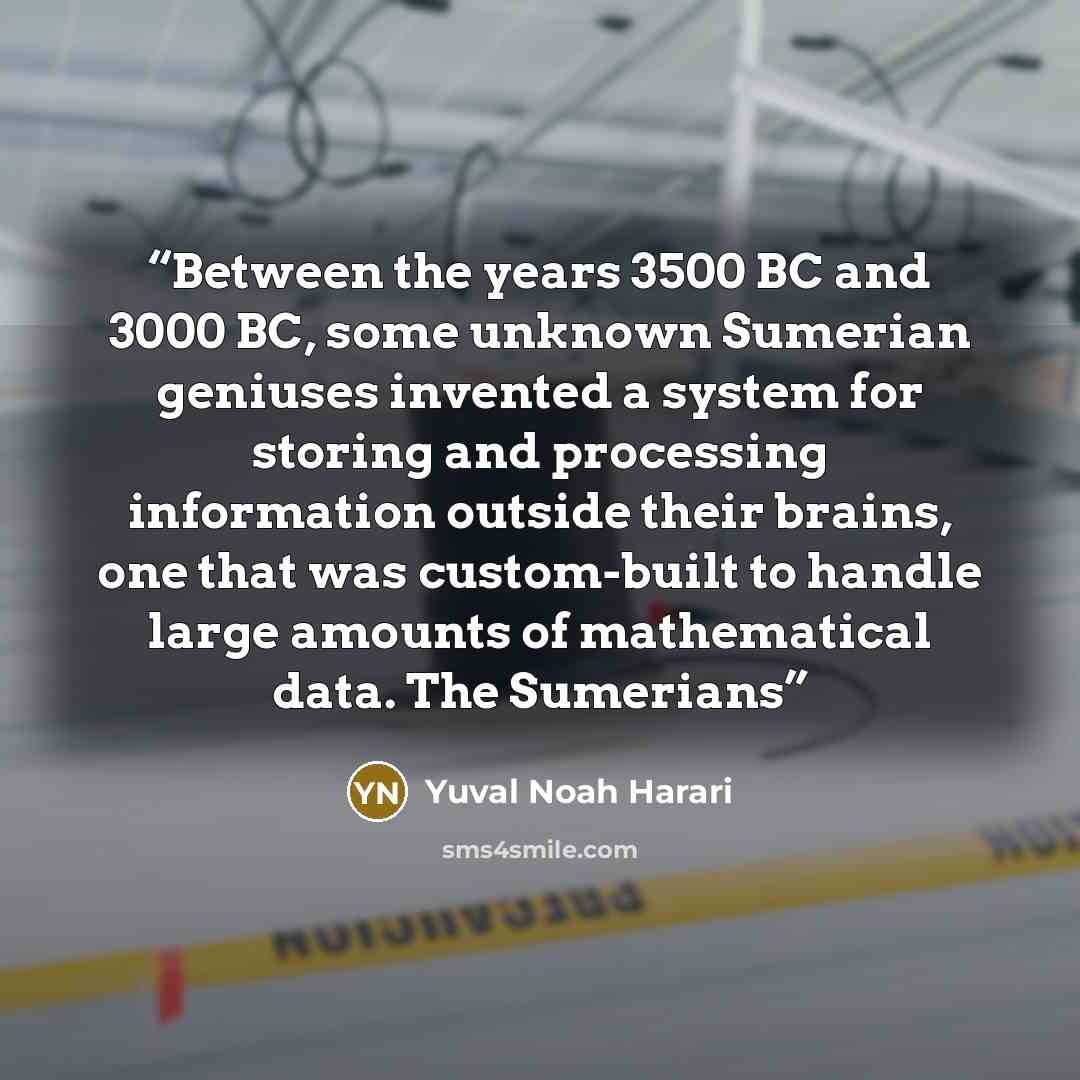 “Between the years 3500 BC and 3000 BC, some unknown Sumerian geniuses invented a system for storing and processing information outside their brains, one that was custom-built to handle large amounts of mathematical data. The Sumerians” quote by Yuval Noah Harari