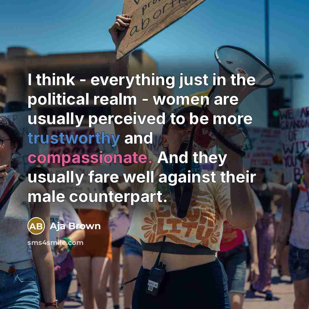“I think - everything just in the political realm - women are usually perceived to be more trustworthy and compassionate. And they usually fare well against their male counterpart.” quote by Aja Brown