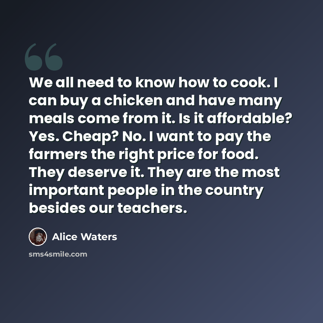 “We all need to know how to cook. I can buy a chicken and have many meals come from it. Is it affordable? Yes. Cheap? No. I want to pay the farmers the right price for food. They deserve it. They are the most important people in the country besides our teachers.” quote by Alice Waters