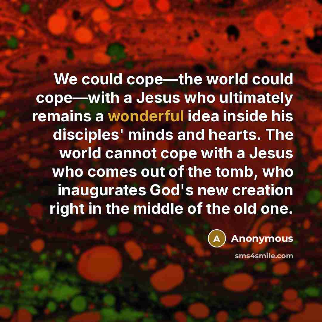 “We could cope—the world could cope—with a Jesus who ultimately remains a wonderful idea inside his disciples' minds and hearts. The world cannot cope with a Jesus who comes out of the tomb, who inaugurates God's new creation right in the middle of the old one.” quote by Anonymous