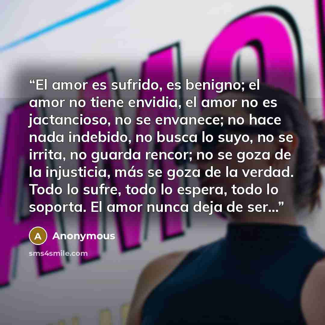 “El amor es sufrido, es benigno; el amor no tiene envidia, el amor no es jactancioso, no se envanece; no hace nada indebido, no busca lo suyo, no se irrita, no guarda rencor; no se goza de la injusticia, más se goza de la verdad. Todo lo sufre, todo lo espera, todo lo soporta. El amor nunca deja de…” quote by Anonymous