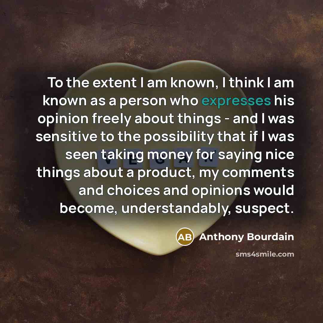 “To the extent I am known, I think I am known as a person who expresses his opinion freely about things - and I was sensitive to the possibility that if I was seen taking money for saying nice things about a product, my comments and choices and opinions would become, understandably, suspect.” quote by Anthony Bourdain