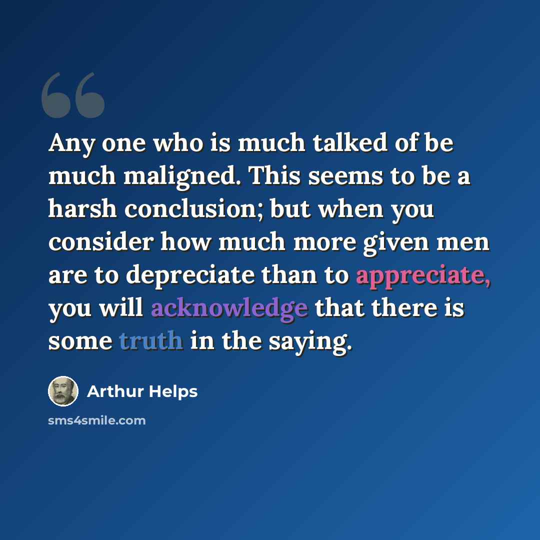 “Any one who is much talked of be much maligned. This seems to be a harsh conclusion; but when you consider how much more given men are to depreciate than to appreciate, you will acknowledge that there is some truth in the saying.” quote by Arthur Helps