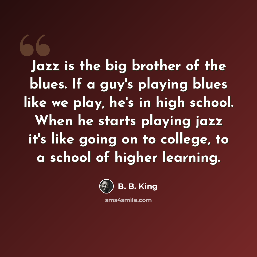 “Jazz is the big brother of the blues. If a guy's playing blues like we play, he's in high school. When he starts playing jazz it's like going on to college, to a school of higher learning.” quote by B. B. King