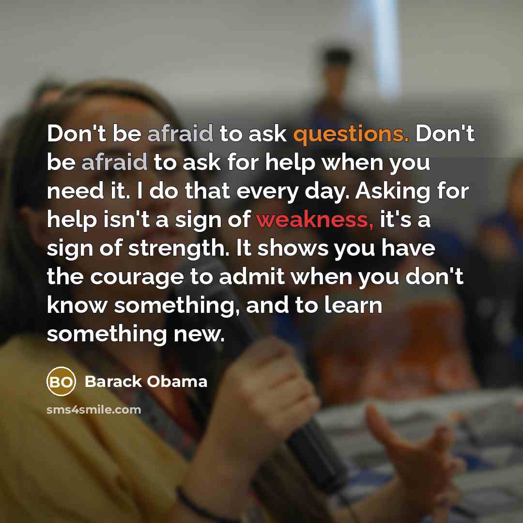 “Don't be afraid to ask questions. Don't be afraid to ask for help when you need it. I do that every day. Asking for help isn't a sign of weakness, it's a sign of strength. It shows you have the courage to admit when you don't know something, and to learn something new.” quote by Barack Obama