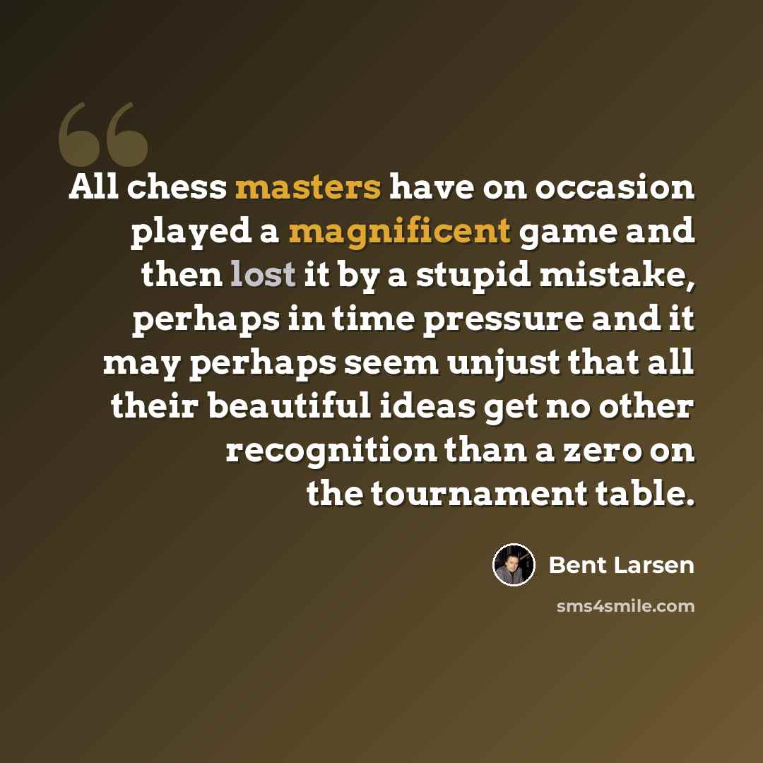 “All chess masters have on occasion played a magnificent game and then lost it by a stupid mistake, perhaps in time pressure and it may perhaps seem unjust that all their beautiful ideas get no other recognition than a zero on the tournament table.” quote by Bent Larsen