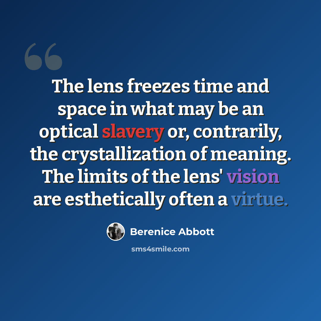 “The lens freezes time and space in what may be an optical slavery or, contrarily, the crystallization of meaning. The limits of the lens' vision are esthetically often a virtue.” quote by Berenice Abbott