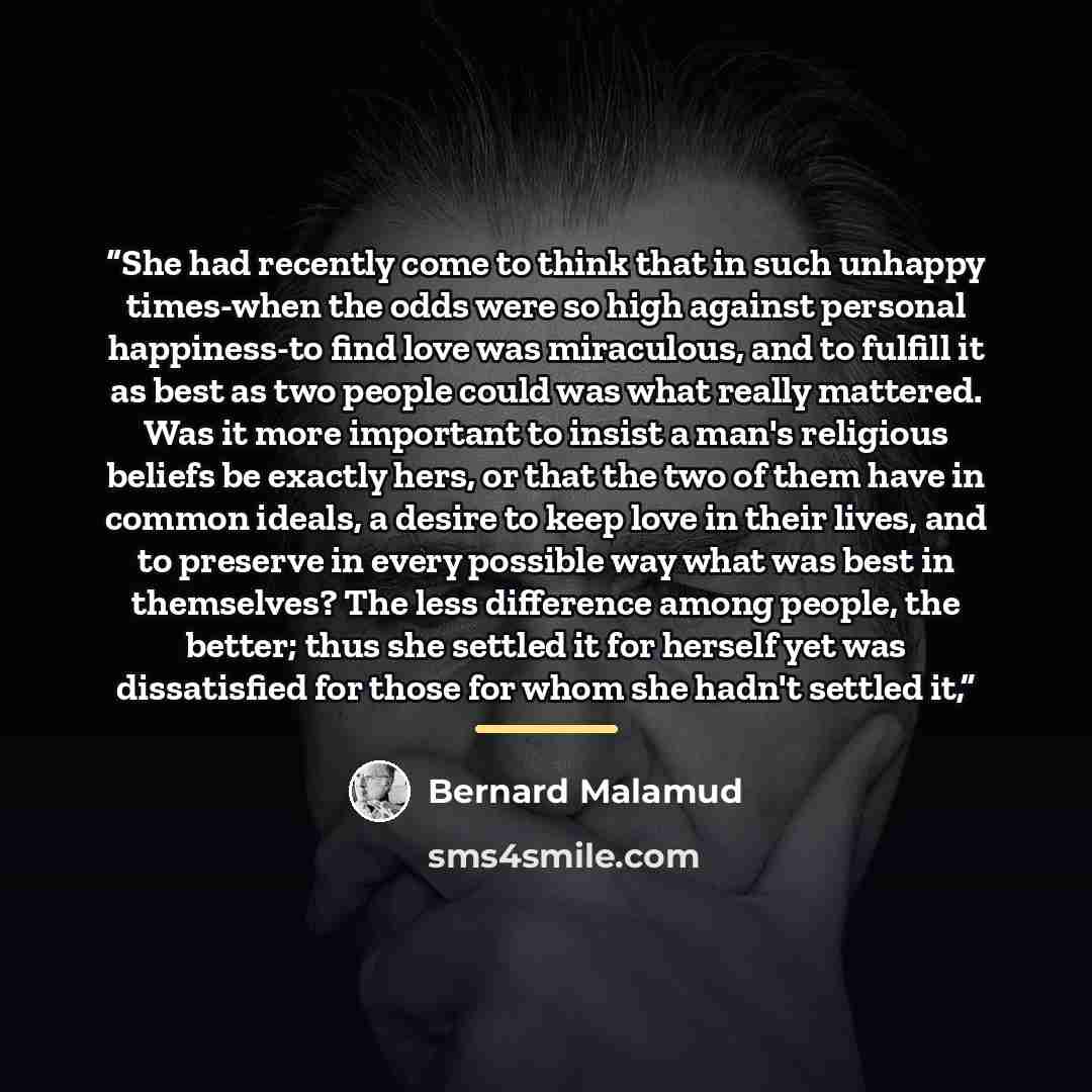 “She had recently come to think that in such unhappy times-when the odds were so high against personal happiness-to find love was miraculous, and to fulfill it as best as two people could was what really mattered. Was it more important to insist a man's religious beliefs be exactly hers, or that…” quote by Bernard Malamud