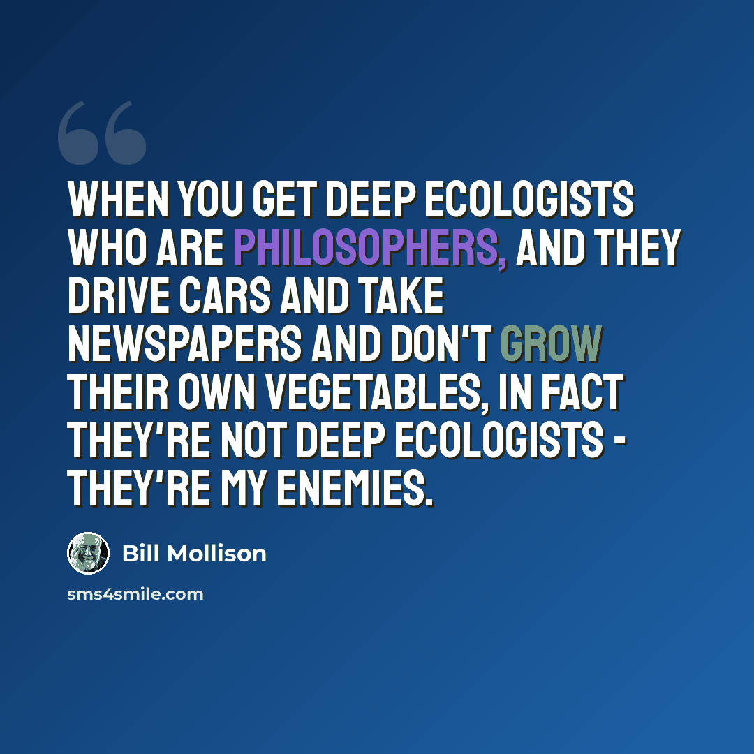 “When you get deep ecologists who are philosophers, and they drive cars and take newspapers and don't grow their own vegetables, in fact they're not deep ecologists - they're my enemies.” quote by Bill Mollison