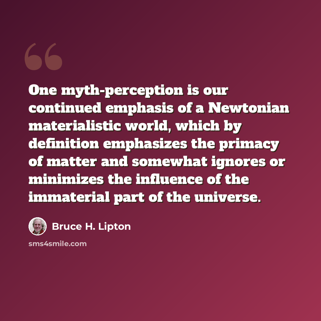 “One myth-perception is our continued emphasis of a Newtonian materialistic world, which by definition emphasizes the primacy of matter and somewhat ignores or minimizes the influence of the immaterial part of the universe.” quote by Bruce H. Lipton