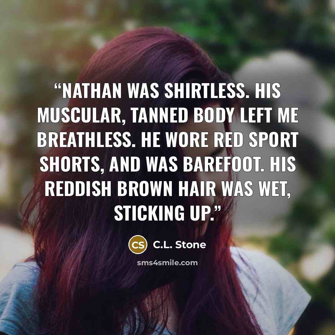 “Nathan was shirtless. His muscular, tanned body left me breathless. He wore red sport shorts, and was barefoot. His reddish brown hair was wet, sticking up.” quote by C.L. Stone