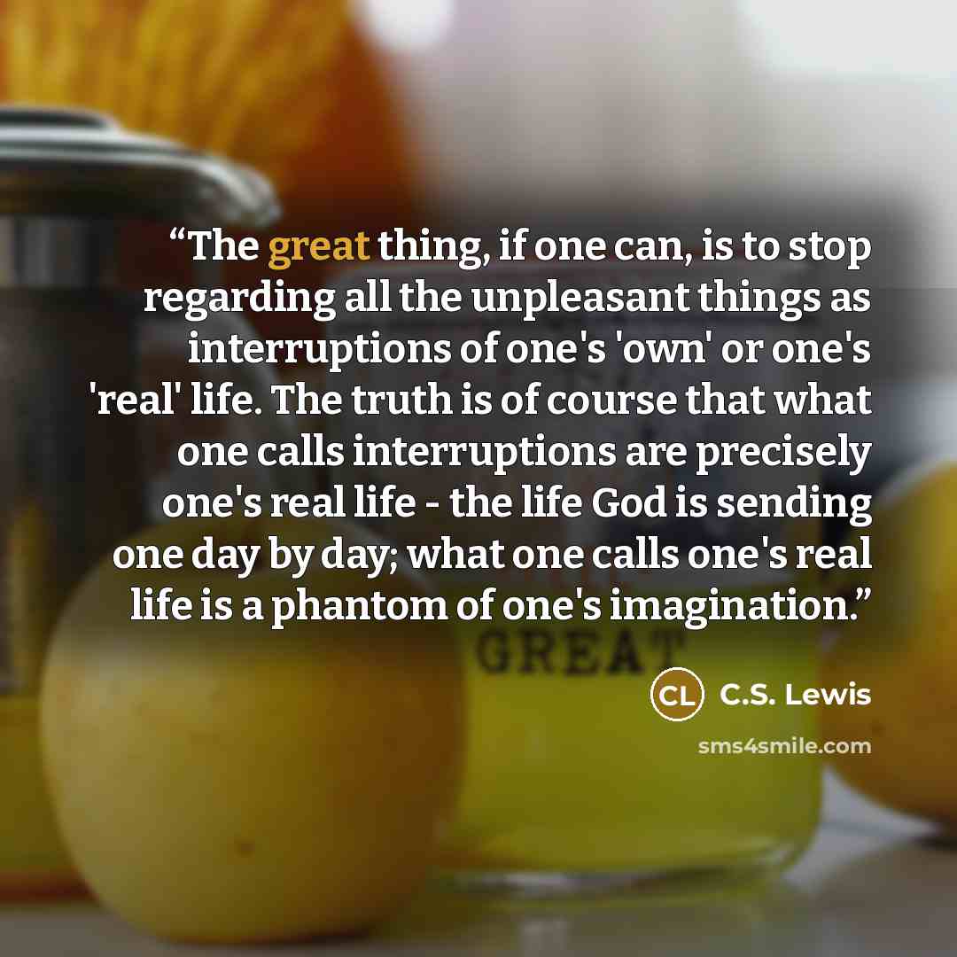 “The great thing, if one can, is to stop regarding all the unpleasant things as interruptions of one's 'own' or one's 'real' life. The truth is of course that what one calls interruptions are precisely one's real life - the life God is sending one day by day; what one calls one's real life is a…” quote by C.S. Lewis