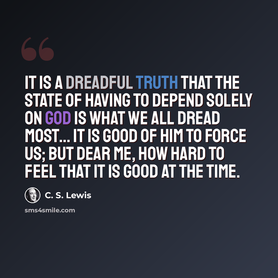 “It is a dreadful truth that the state of having to depend solely on God is what we all dread most… It is good of Him to force us; but dear me, how hard to feel that it is good at the time.” quote by C. S. Lewis