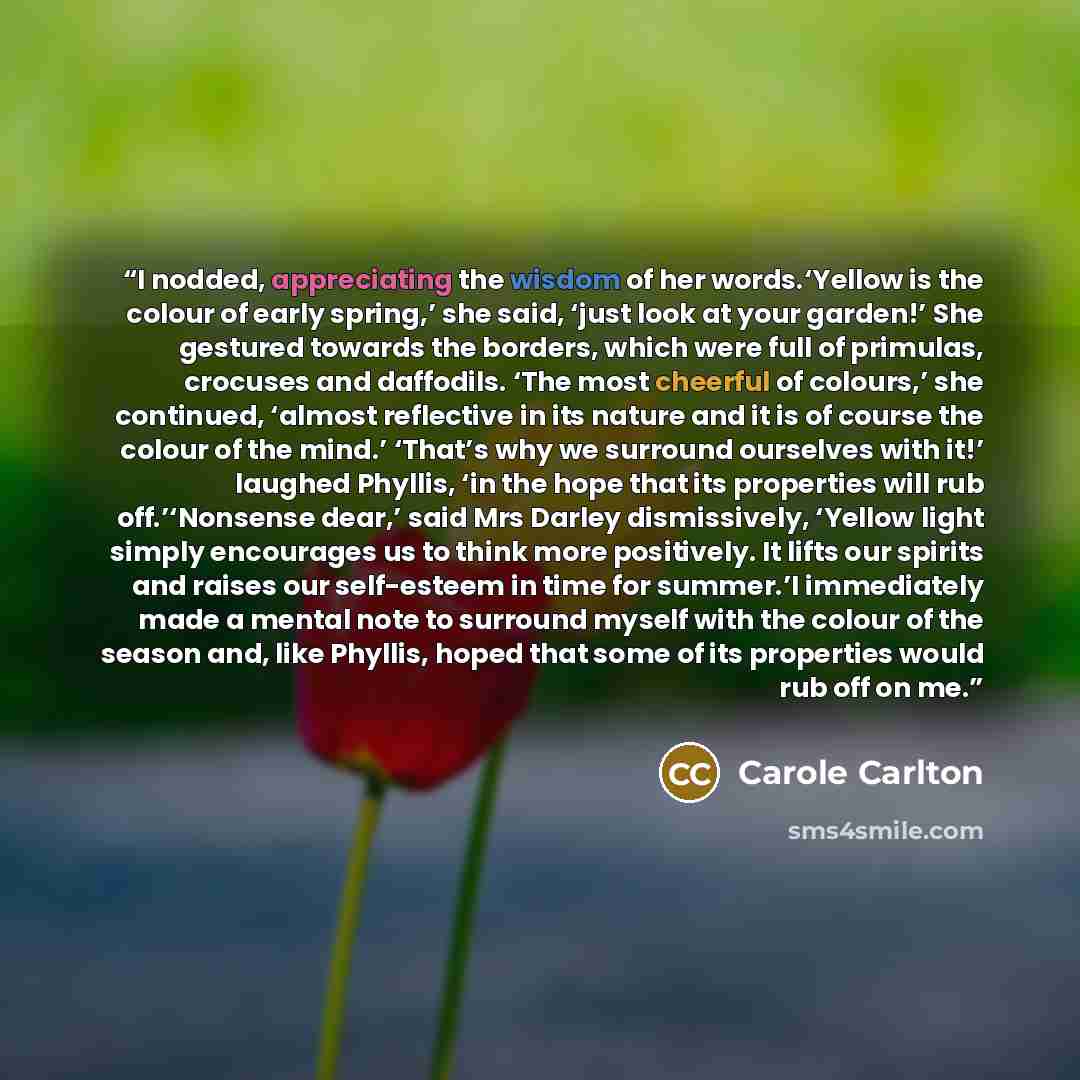 “I nodded, appreciating the wisdom of her words.‘Yellow is the colour of early spring,’ she said, ‘just look at your garden!’ She gestured towards the borders, which were full of primulas, crocuses and daffodils. ‘The most cheerful of colours,’ she continued, ‘almost reflective in its nature and it…” quote by Carole Carlton