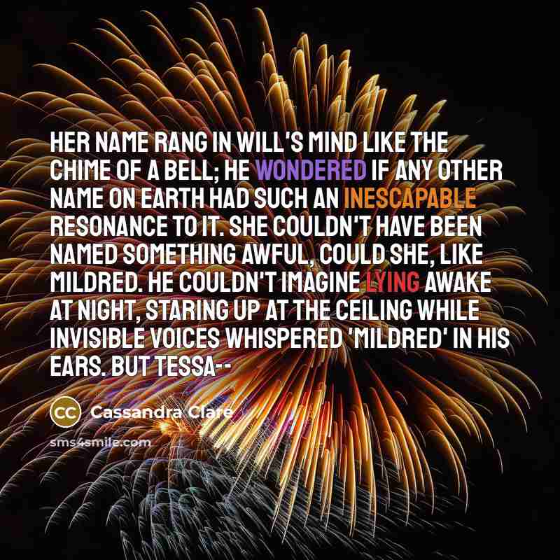 “Her name rang in Will's mind like the chime of a bell; he wondered if any other name on earth had such an inescapable resonance to it. She couldn't have been named something awful, could she, like Mildred. He couldn't imagine lying awake at night, staring up at the ceiling while invisible voices…” quote by Cassandra Clare