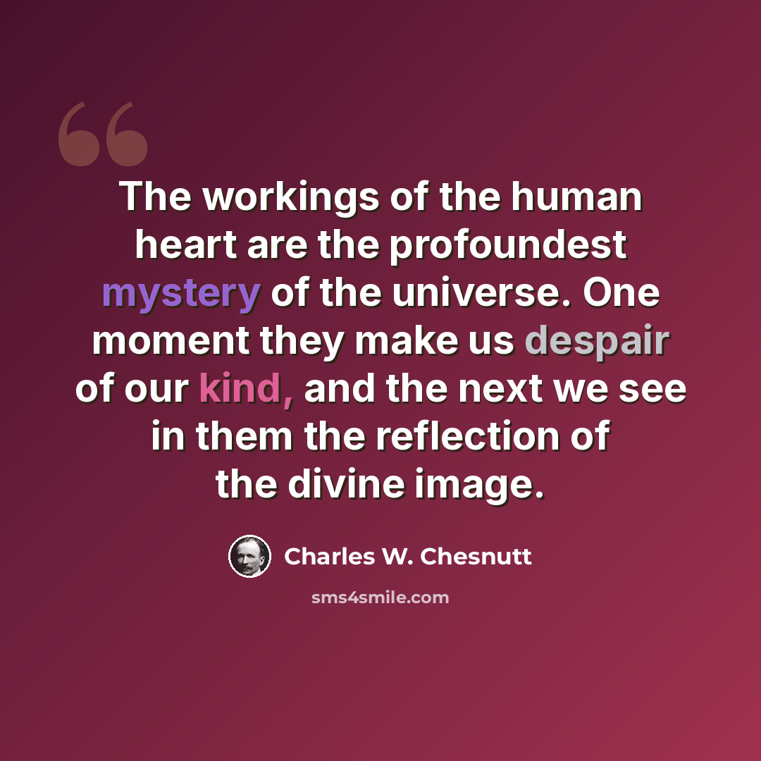 “The workings of the human heart are the profoundest mystery of the universe. One moment they make us despair of our kind, and the next we see in them the reflection of the divine image.” quote by Charles W. Chesnutt