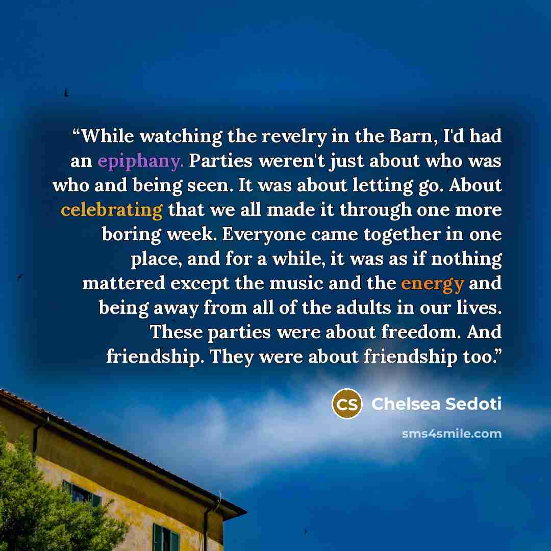 “While watching the revelry in the Barn, I'd had an epiphany. Parties weren't just about who was who and being seen. It was about letting go. About celebrating that we all made it through one more boring week. Everyone came together in one place, and for a while, it was as if nothing mattered…” quote by Chelsea Sedoti