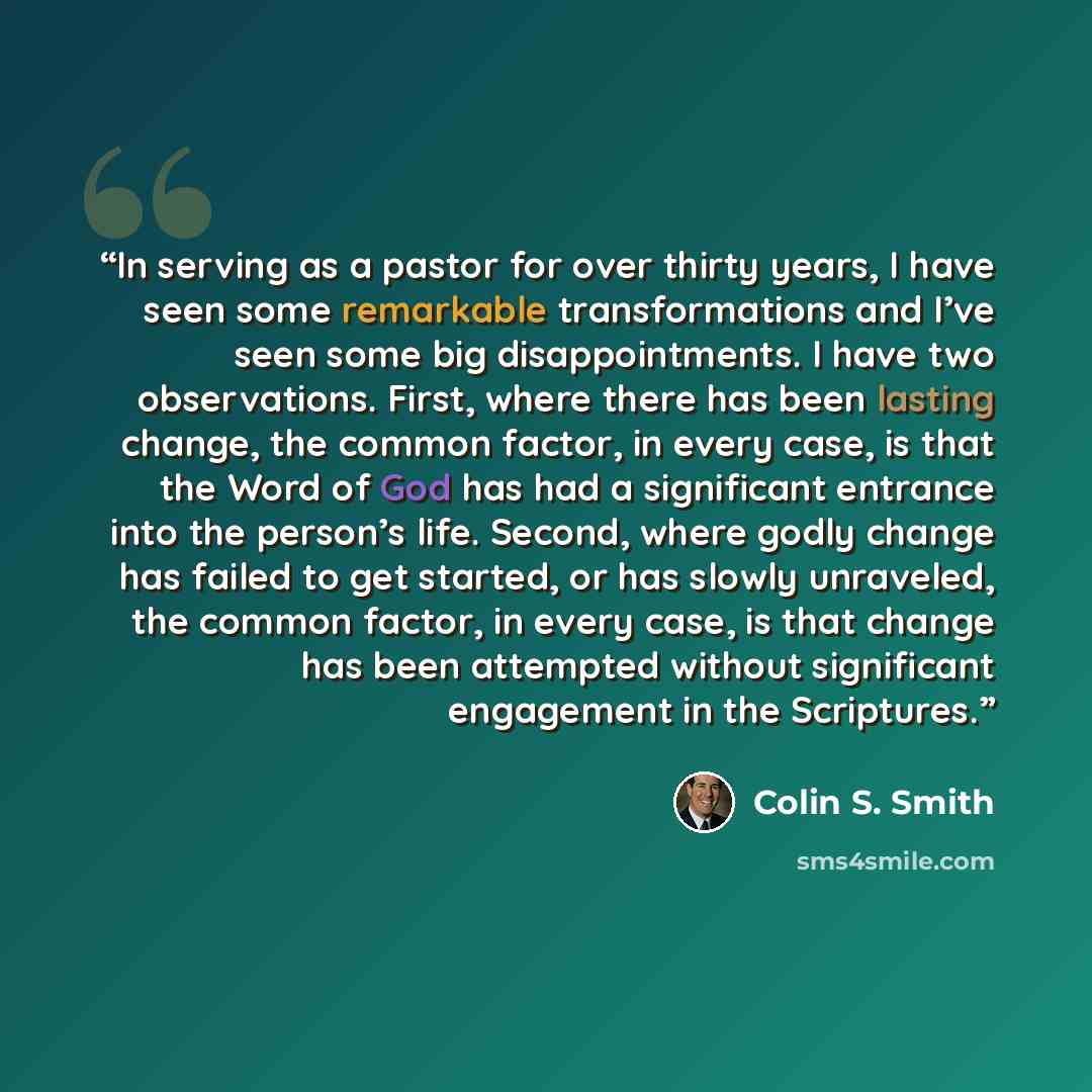 “In serving as a pastor for over thirty years, I have seen some remarkable transformations and I’ve seen some big disappointments. I have two observations. First, where there has been lasting change, the common factor, in every case, is that the Word of God has had a significant entrance into the…” quote by Colin S. Smith