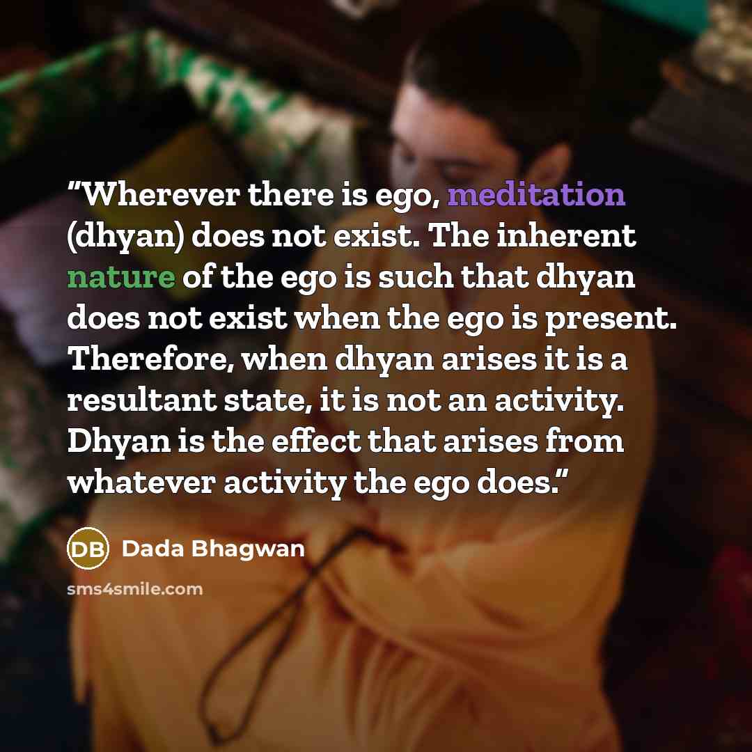 “Wherever there is ego, meditation (dhyan) does not exist. The inherent nature of the ego is such that dhyan does not exist when the ego is present. Therefore, when dhyan arises it is a resultant state, it is not an activity. Dhyan is the effect that arises from whatever activity the ego does.” quote by Dada Bhagwan