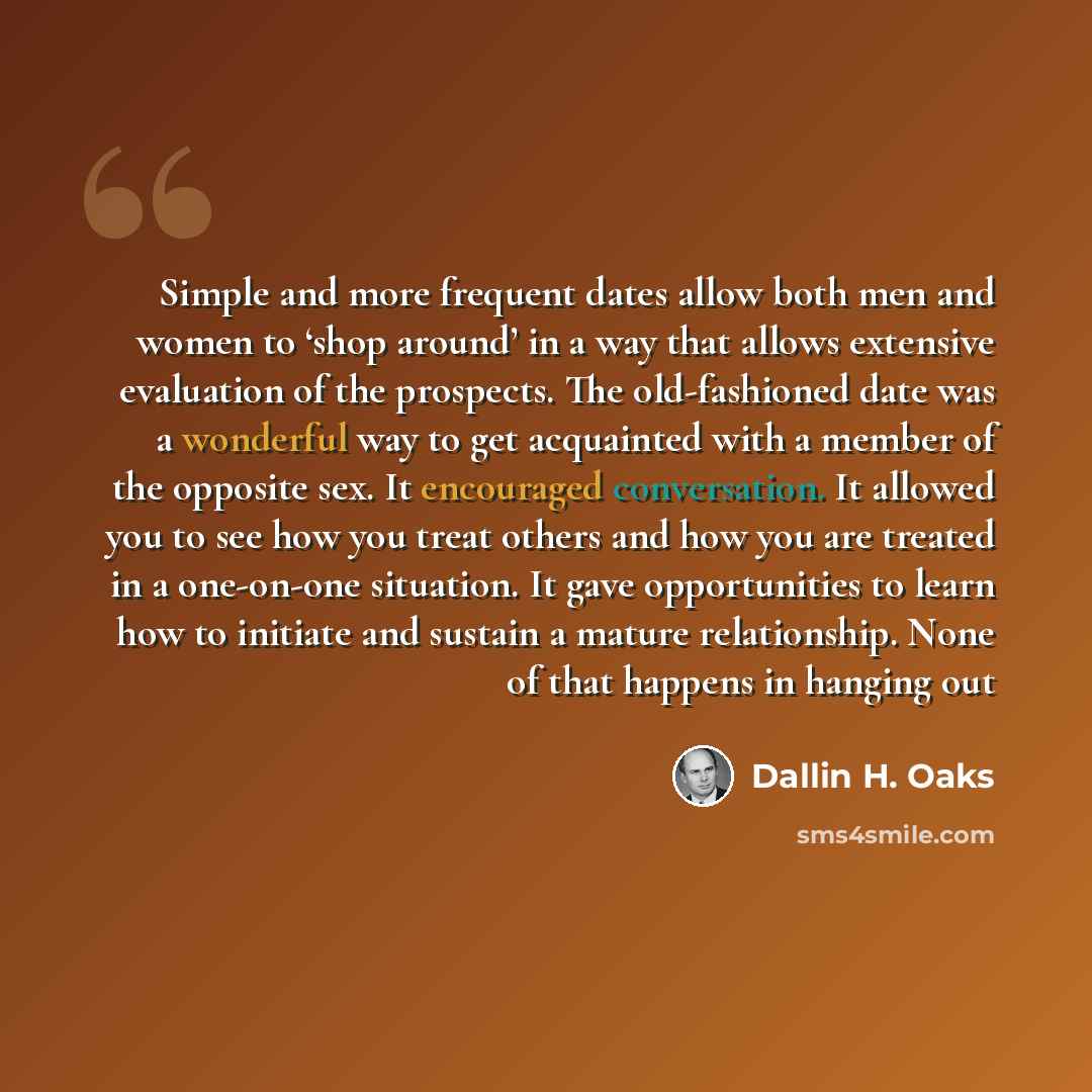 “Simple and more frequent dates allow both men and women to ‘shop around’ in a way that allows extensive evaluation of the prospects. The old-fashioned date was a wonderful way to get acquainted with a member of the opposite sex. It encouraged conversation. It allowed you to see how you treat…” quote by Dallin H. Oaks