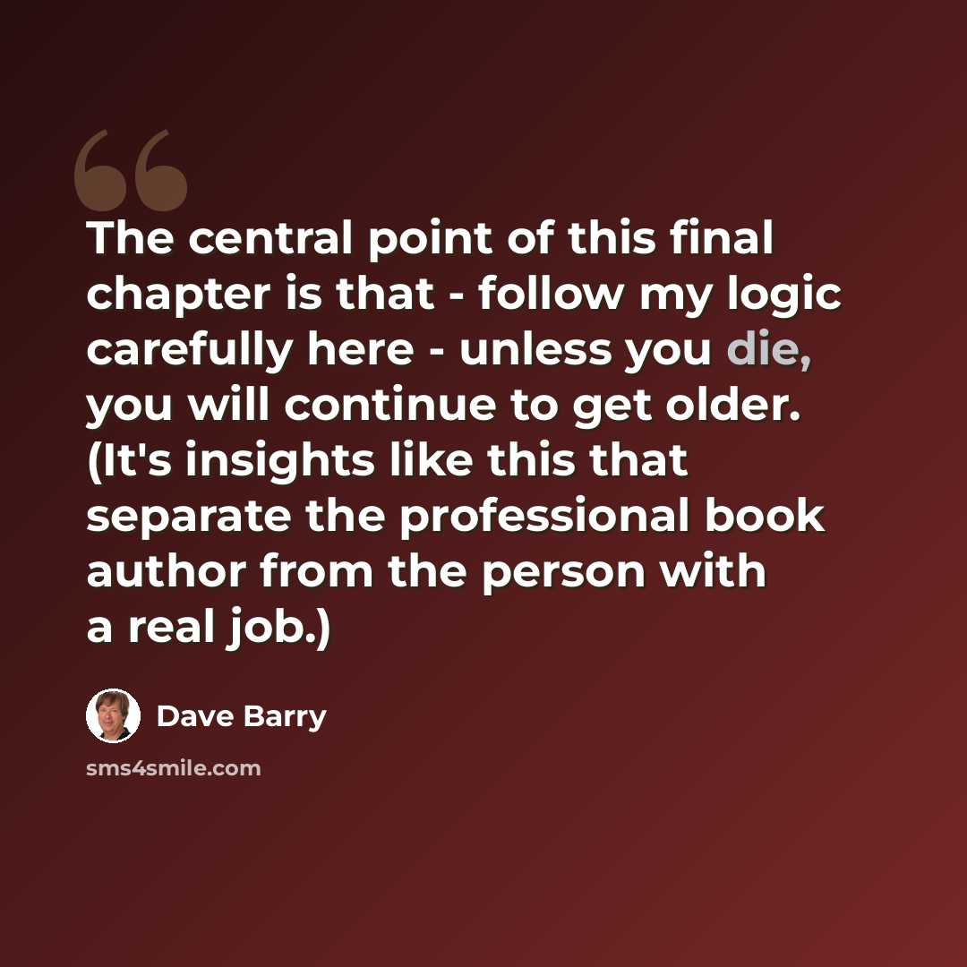 “The central point of this final chapter is that - follow my logic carefully here - unless you die, you will continue to get older. (It's insights like this that separate the professional book author from the person with a real job.)” quote by Dave Barry