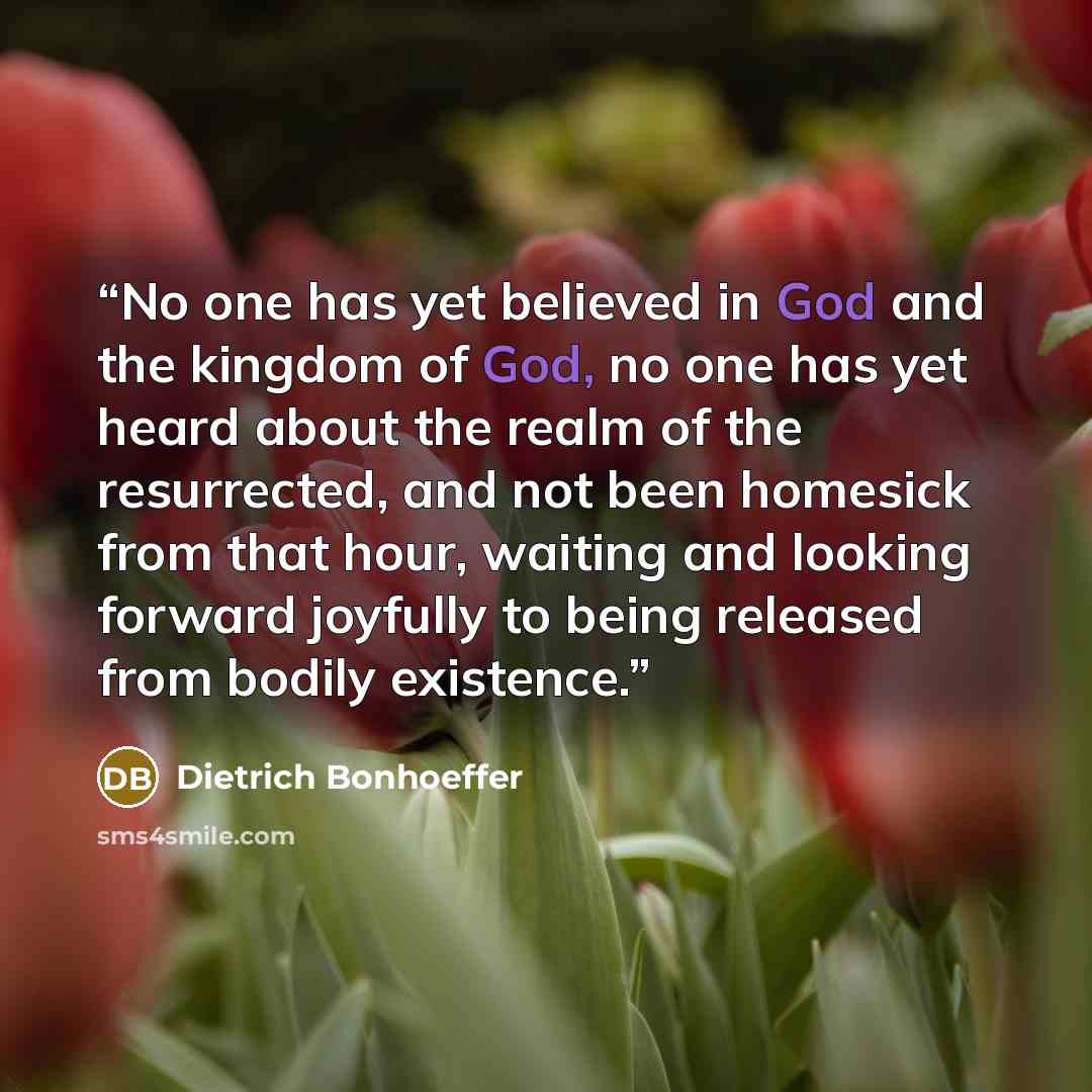 “No one has yet believed in God and the kingdom of God, no one has yet heard about the realm of the resurrected, and not been homesick from that hour, waiting and looking forward joyfully to being released from bodily existence.” quote by Dietrich Bonhoeffer