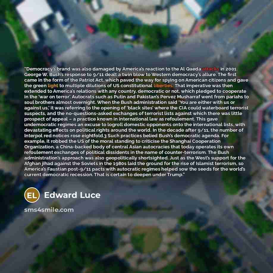 “Democracy’s brand was also damaged by America’s reaction to the Al Qaeda attacks in 2001. George W. Bush’s response to 9/11 dealt a twin blow to Western democracy’s allure. The first came in the form of the Patriot Act, which paved the way for spying on American citizens and gave the green light…” quote by Edward Luce