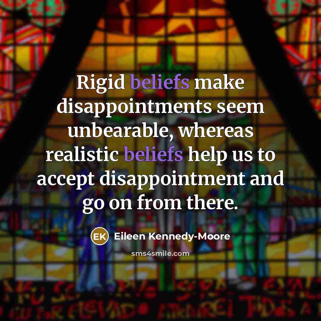 “Rigid beliefs make disappointments seem unbearable, whereas realistic beliefs help us to accept disappointment and go on from there.” quote by Eileen Kennedy-moore