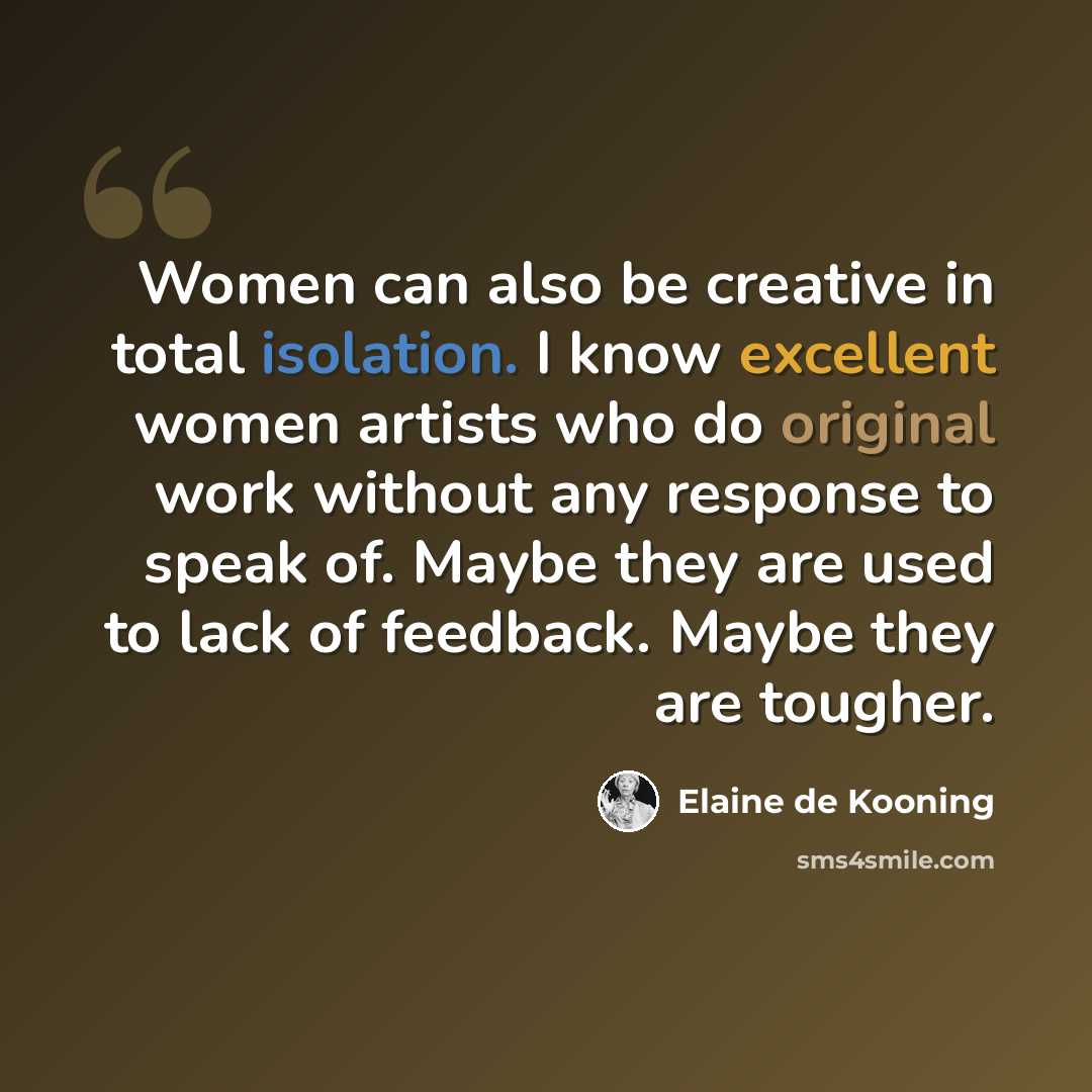 “Women can also be creative in total isolation. I know excellent women artists who do original work without any response to speak of. Maybe they are used to lack of feedback. Maybe they are tougher.” quote by Elaine de Kooning