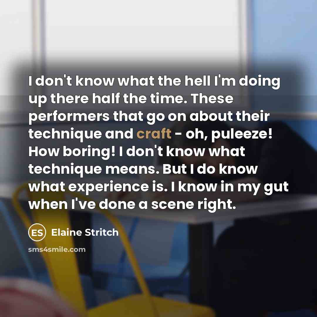 “I don't know what the hell I'm doing up there half the time. These performers that go on about their technique and craft - oh, puleeze! How boring! I don't know what technique means. But I do know what experience is. I know in my gut when I've done a scene right.” quote by Elaine Stritch