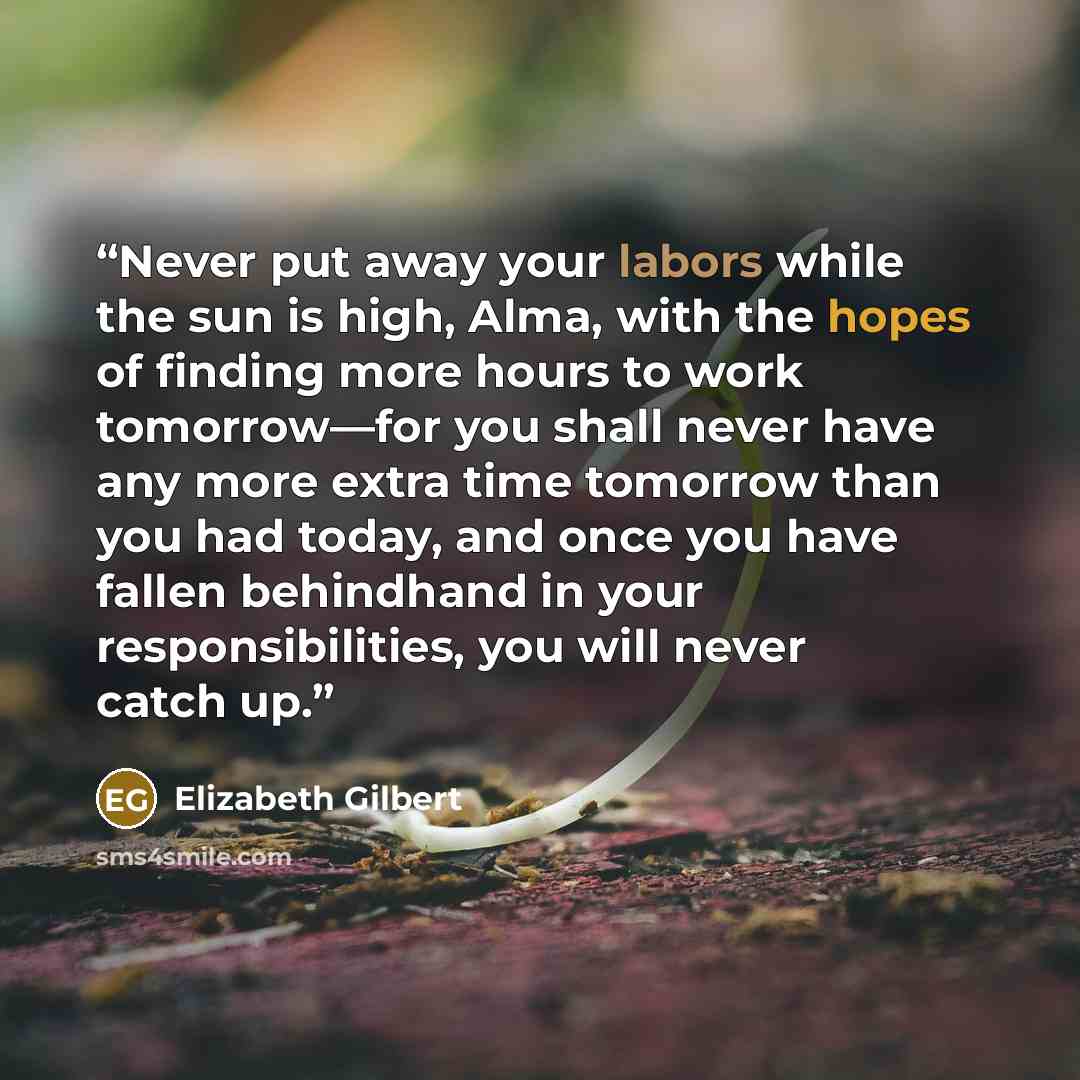 “Never put away your labors while the sun is high, Alma, with the hopes of finding more hours to work tomorrow—for you shall never have any more extra time tomorrow than you had today, and once you have fallen behindhand in your responsibilities, you will never catch up.” quote by Elizabeth Gilbert