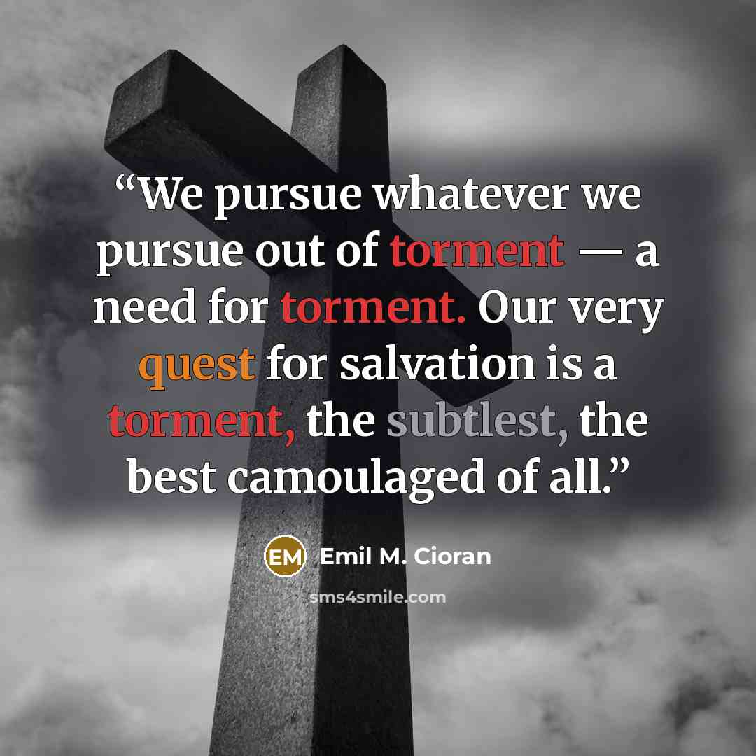 “We pursue whatever we pursue out of torment — a need for torment. Our very quest for salvation is a torment, the subtlest, the best camoulaged of all.” quote by Emil M. Cioran