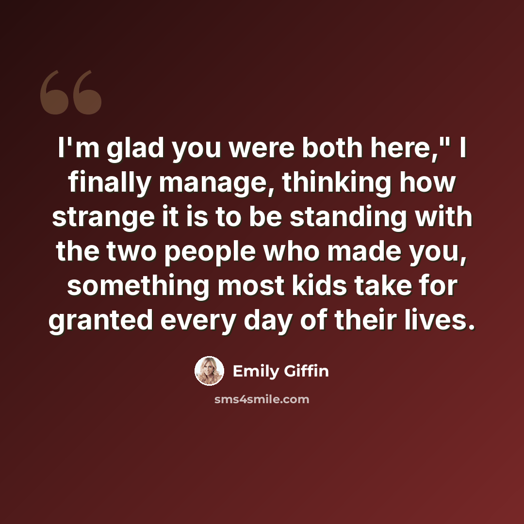 “I'm glad you were both here," I finally manage, thinking how strange it is to be standing with the two people who made you, something most kids take for granted every day of their lives.” quote by Emily Giffin