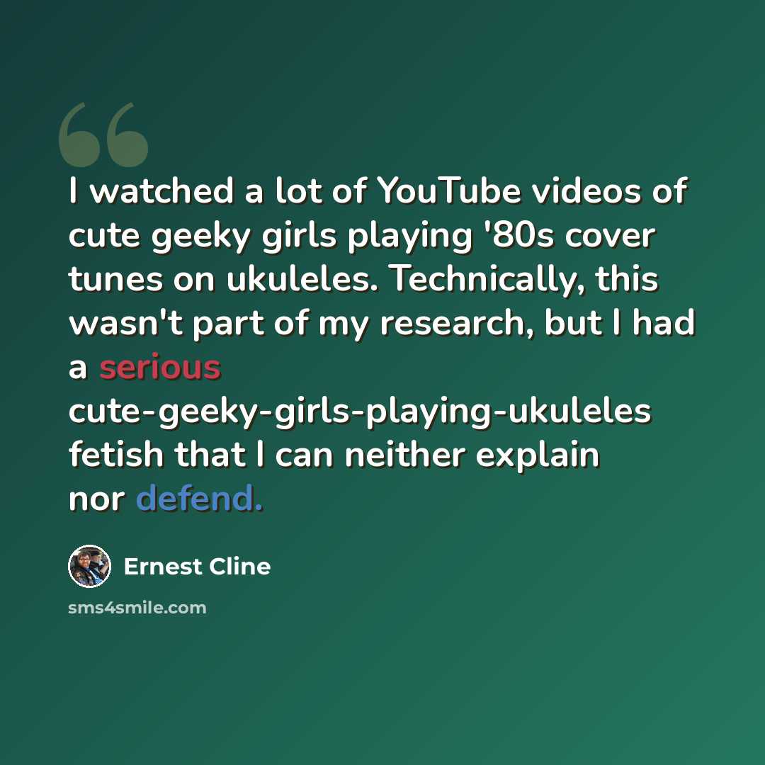 “I watched a lot of YouTube videos of cute geeky girls playing '80s cover tunes on ukuleles. Technically, this wasn't part of my research, but I had a serious cute-geeky-girls-playing-ukuleles fetish that I can neither explain nor defend.” quote by Ernest Cline