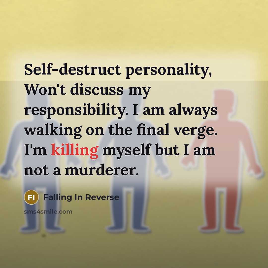 “Self-destruct personality, Won't discuss my responsibility. I am always walking on the final verge. I'm killing myself but I am not a murderer.” quote by Falling In Reverse