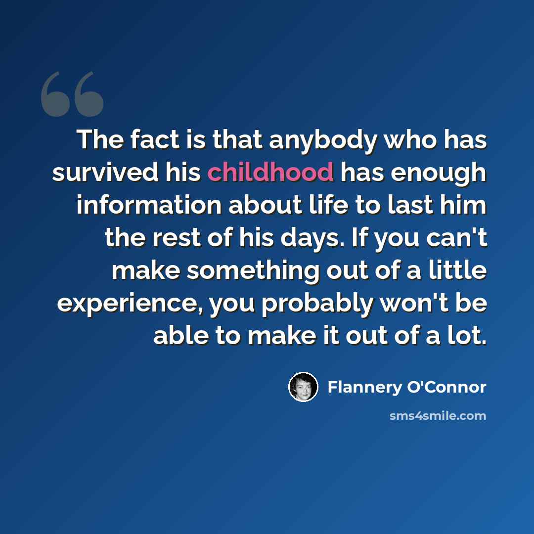 “The fact is that anybody who has survived his childhood has enough information about life to last him the rest of his days. If you can't make something out of a little experience, you probably won't be able to make it out of a lot.” quote by Flannery O'Connor