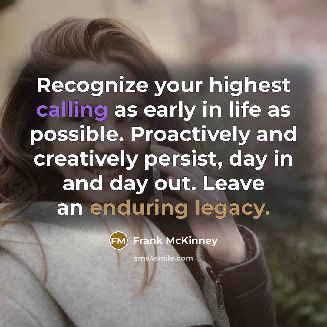 “Recognize your highest calling as early in life as possible. Proactively and creatively persist, day in and day out. Leave an enduring legacy.” quote by Frank McKinney