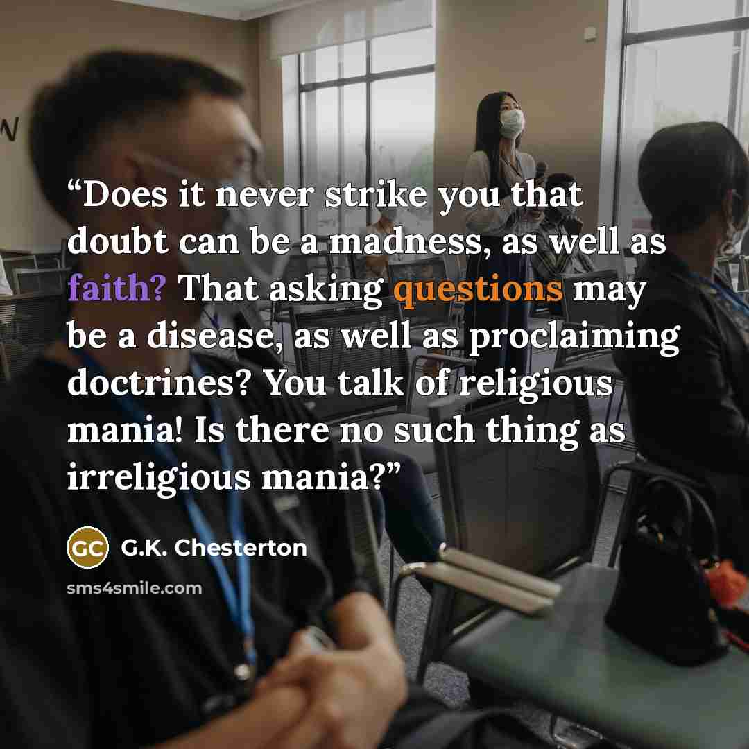 “Does it never strike you that doubt can be a madness, as well as faith? That asking questions may be a disease, as well as proclaiming doctrines? You talk of religious mania! Is there no such thing as irreligious mania?” quote by G.K. Chesterton