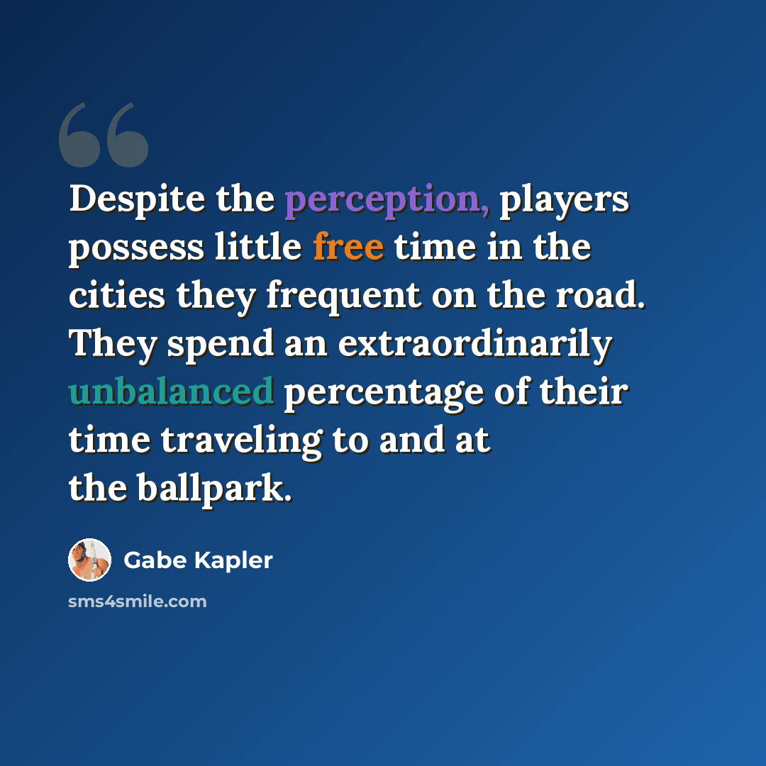 “Despite the perception, players possess little free time in the cities they frequent on the road. They spend an extraordinarily unbalanced percentage of their time traveling to and at the ballpark.” quote by Gabe Kapler