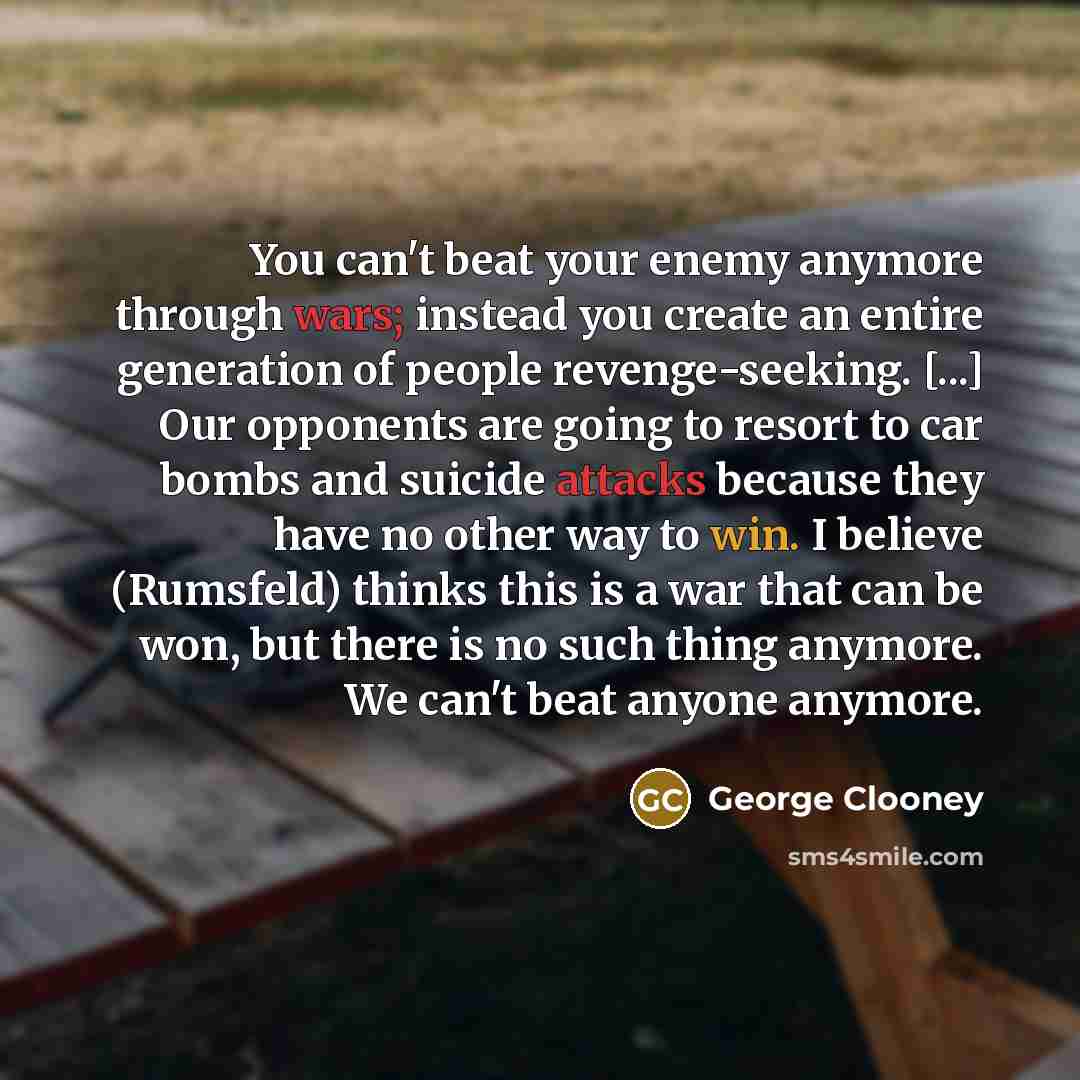 “You can't beat your enemy anymore through wars; instead you create an entire generation of people revenge-seeking. [...] Our opponents are going to resort to car bombs and suicide attacks because they have no other way to win. I believe (Rumsfeld) thinks this is a war that can be won, but there is…” quote by George Clooney