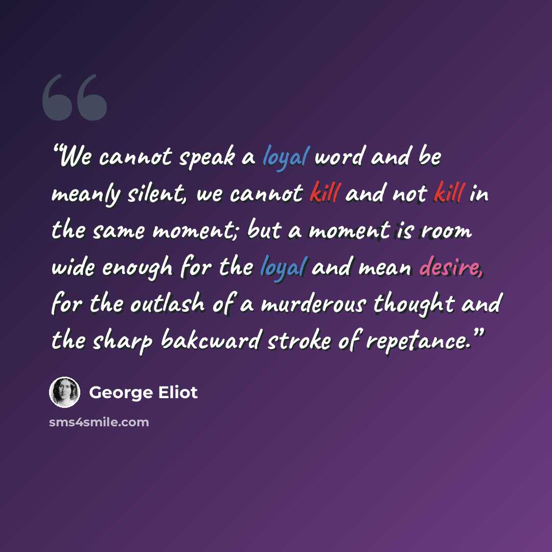 “We cannot speak a loyal word and be meanly silent, we cannot kill and not kill in the same moment; but a moment is room wide enough for the loyal and mean desire, for the outlash of a murderous thought and the sharp bakcward stroke of repetance.” quote by George Eliot