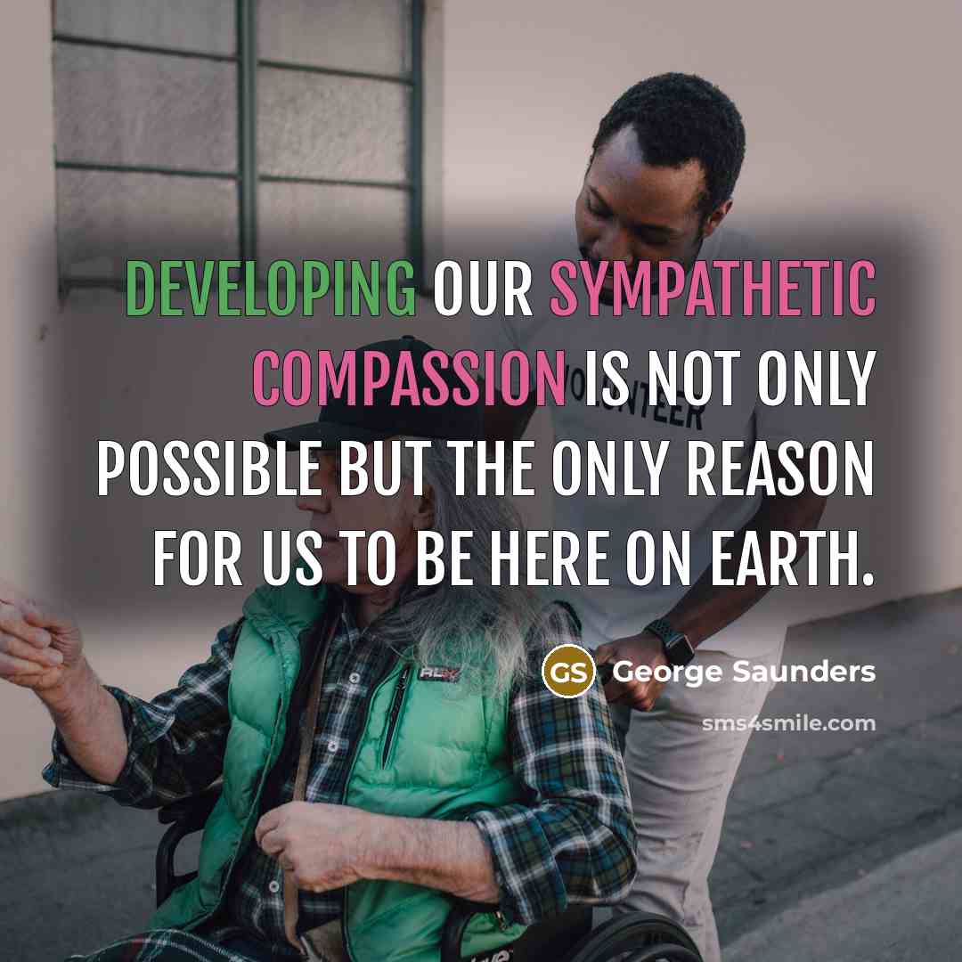 “Developing our sympathetic compassion is not only possible but the only reason for us to be here on earth.” quote by George Saunders