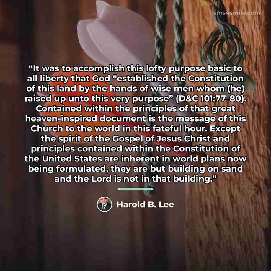 “It was to accomplish this lofty purpose basic to all liberty that God “established the Constitution of this land by the hands of wise men whom (he) raised up unto this very purpose” (D&C 101:77–80). Contained within the principles of that great heaven-inspired document is the message of this…” quote by Harold B. Lee