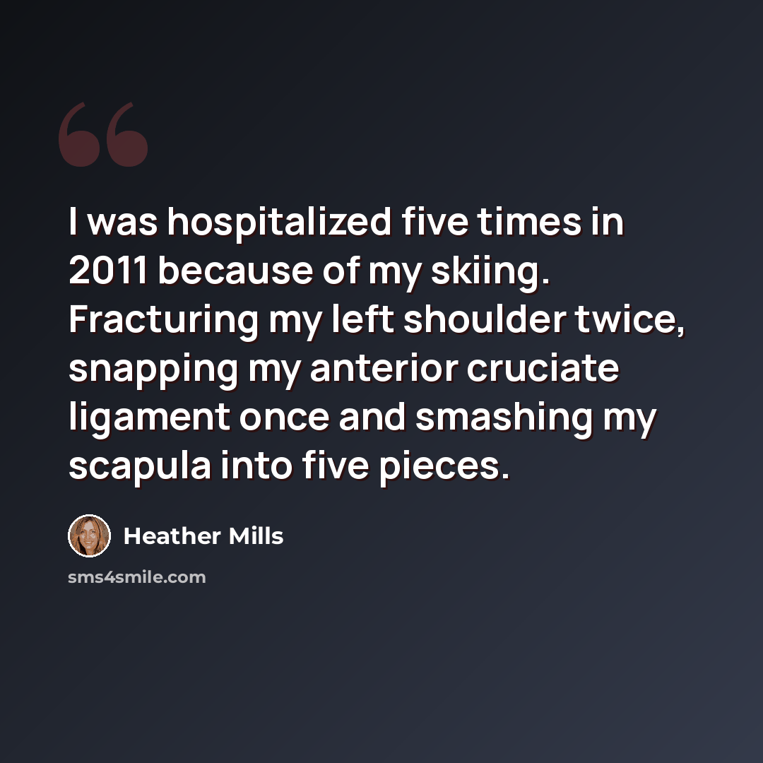 “I was hospitalized five times in 2011 because of my skiing. Fracturing my left shoulder twice, snapping my anterior cruciate ligament once and smashing my scapula into five pieces.” quote by Heather Mills
